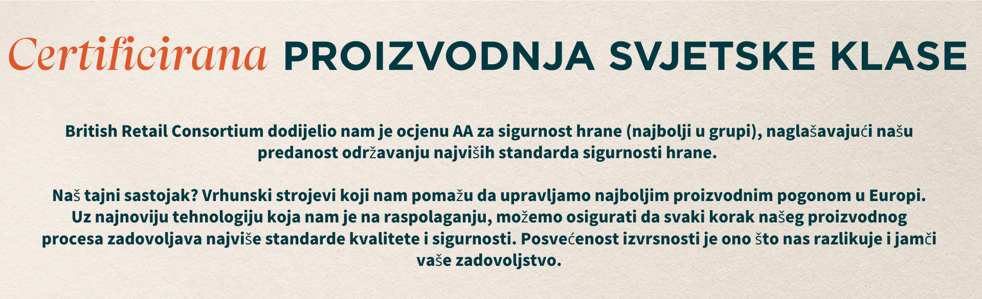 Certificirana proizvodnja svjetske klase. British Retail Consortium dodijelio nam je AA ocjenu za sigurnost hrane (najbolju moguću), što naglašava našu predanost najvišim standardima sigurnosti hrane. Naš tajni sastojak? Najmoderniji strojevi koji nam pomažu upravljati najboljim proizvodnim pogonom u Europi. S najnovijom tehnologijom koja nam je na raspolaganju, osiguravamo da svaki korak našeg proizvodnog procesa zadovoljava najviše standarde kvalitete i sigurnosti. Upravo ova posvećenost izvrsnosti nas izdvaja i osigurava vaše zadovoljstvo.